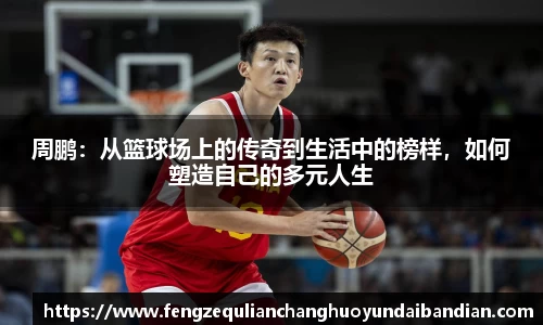 周鹏：从篮球场上的传奇到生活中的榜样，如何塑造自己的多元人生